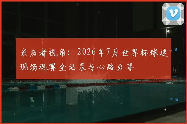 亲历者视角：2026年7月世界杯球迷现场观赛全记录与心路分享