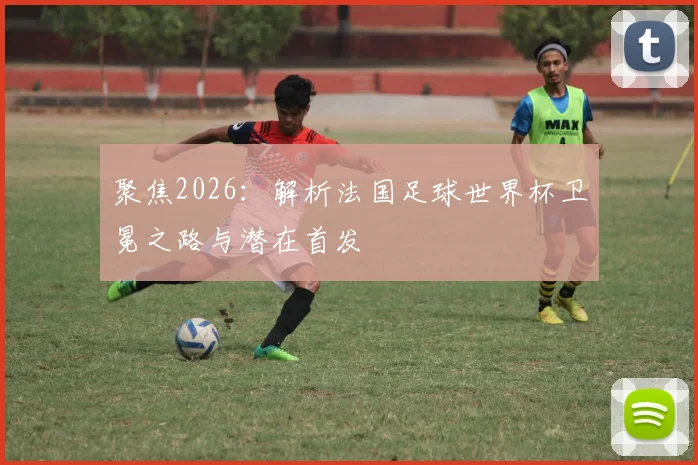 聚焦2026：解析法国足球世界杯卫冕之路与潜在首发