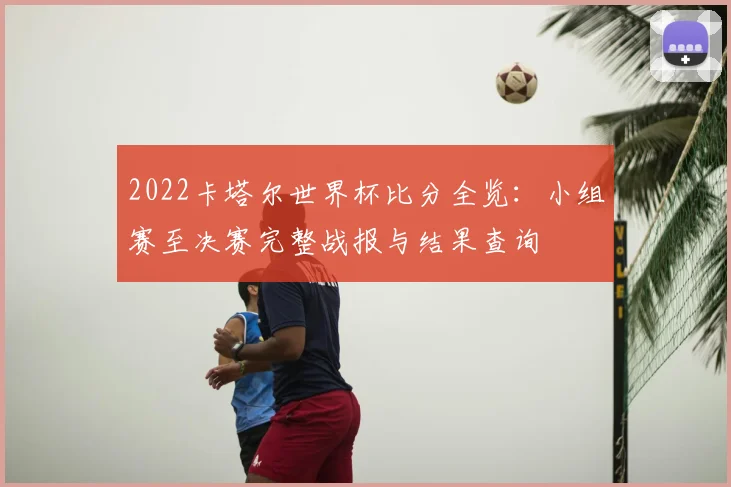 2022卡塔尔世界杯比分全览：小组赛至决赛完整战报与结果查询