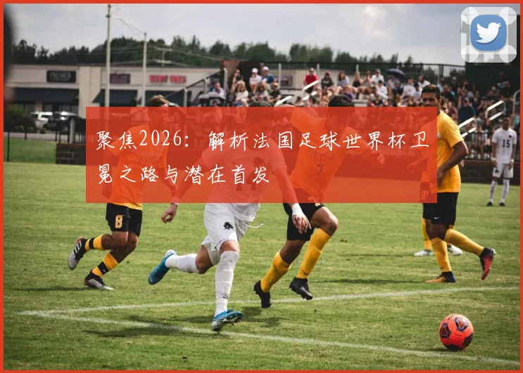 聚焦2026：解析法国足球世界杯卫冕之路与潜在首发