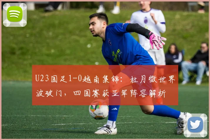 U23国足1-0越南集锦：杜月徵世界波破门，四国赛获亚军阵容解析