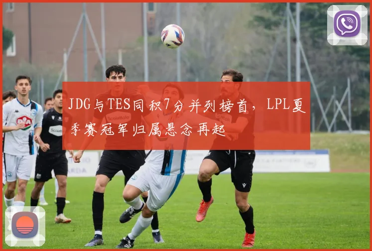 JDG与TES同积7分并列榜首，LPL夏季赛冠军归属悬念再起