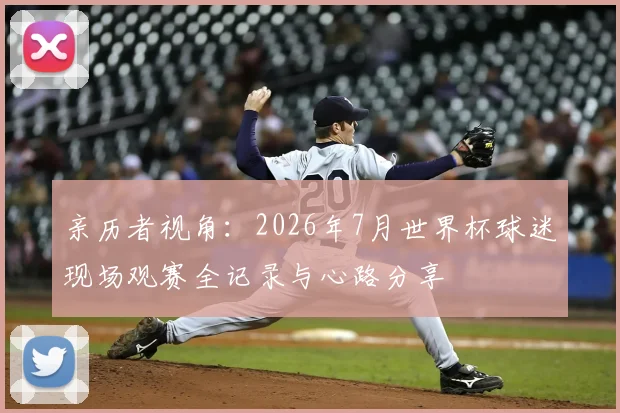 亲历者视角：2026年7月世界杯球迷现场观赛全记录与心路分享