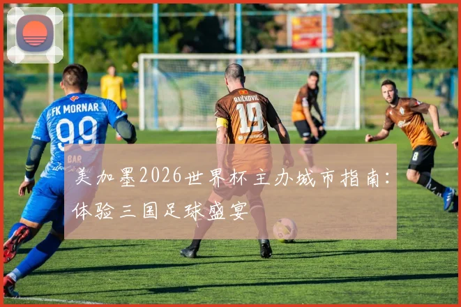 美加墨2026世界杯主办城市指南:体验三国足球盛宴