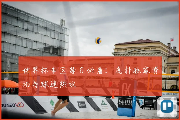 世界杯专区每日必看：虎扑独家资讯与球迷热议