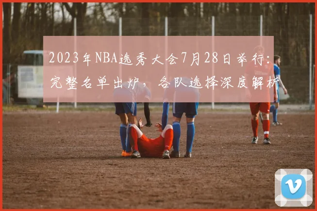 2023年NBA选秀大会7月28日举行：完整名单出炉，各队选择深度解析
