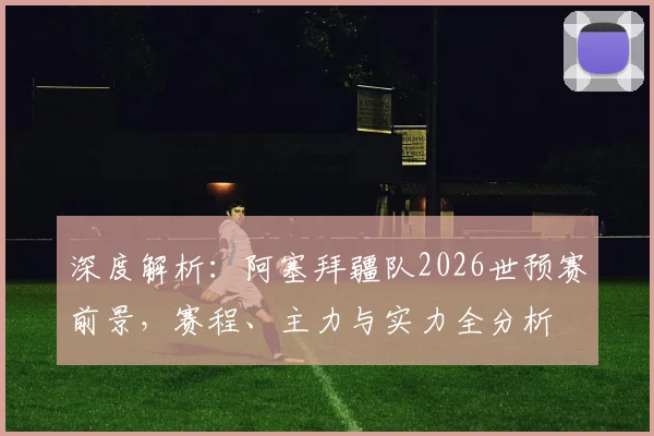 深度解析：阿塞拜疆队2026世预赛前景，赛程、主力与实力全分析