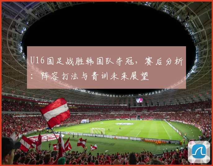 U16国足战胜韩国队夺冠，赛后分析：阵容打法与青训未来展望