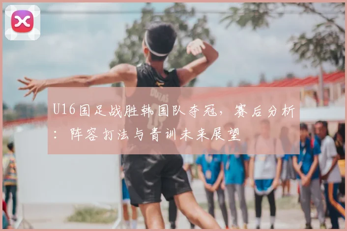 U16国足战胜韩国队夺冠，赛后分析：阵容打法与青训未来展望