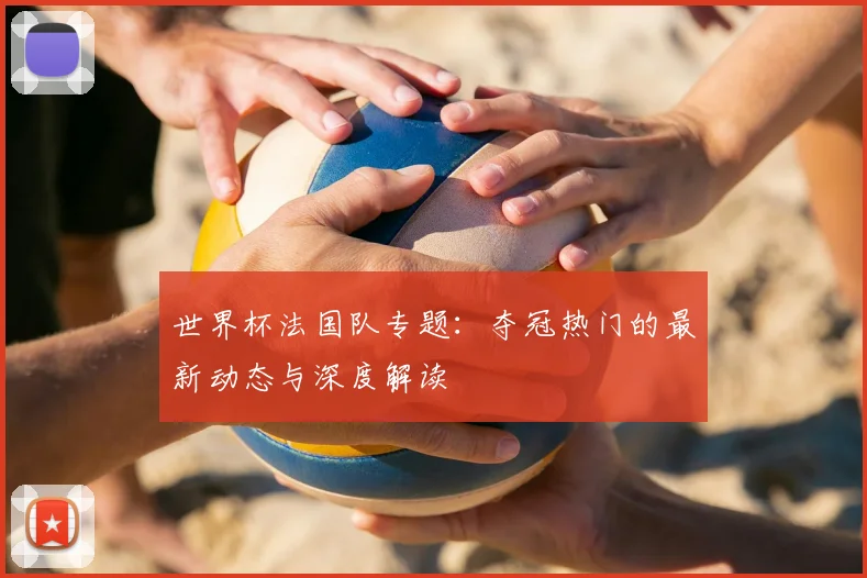 世界杯法国队专题：夺冠热门的最新动态与深度解读