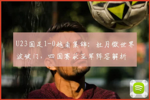 U23国足1-0越南集锦：杜月徵世界波破门，四国赛获亚军阵容解析