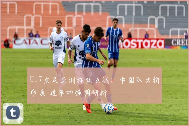 U17女足亚洲杯焦点战：中国队力拼印度 进军四强调研析